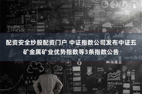 配资安全炒股配资门户 中证指数公司发布中证五矿金属矿业优势指数等3条指数公告