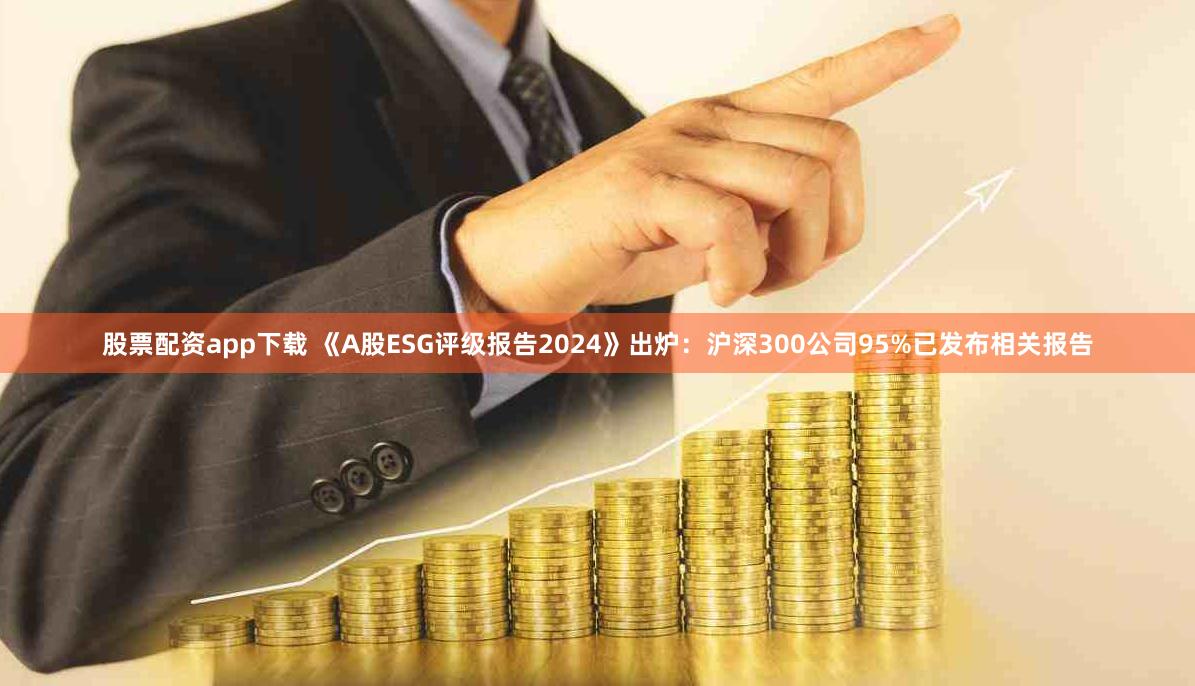 股票配资app下载 《A股ESG评级报告2024》出炉：沪深300公司95%已发布相关报告