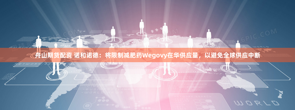 舟山期货配资 诺和诺德：将限制减肥药Wegovy在华供应量，以避免全球供应中断