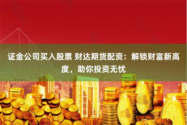 证金公司买入股票 财达期货配资：解锁财富新高度，助你投资无忧