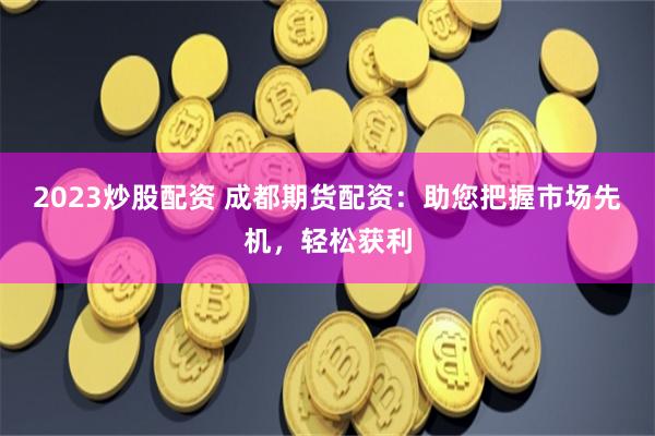 2023炒股配资 成都期货配资：助您把握市场先机，轻松获利