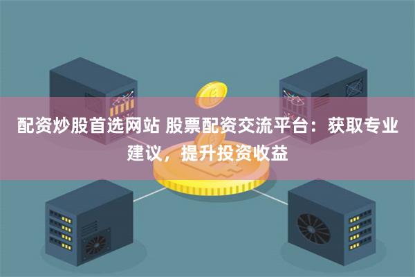 配资炒股首选网站 股票配资交流平台：获取专业建议，提升投资收益